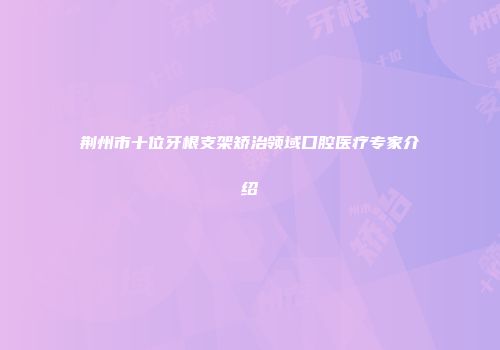 荆州市十位牙根支架矫治领域口腔医疗专家介绍