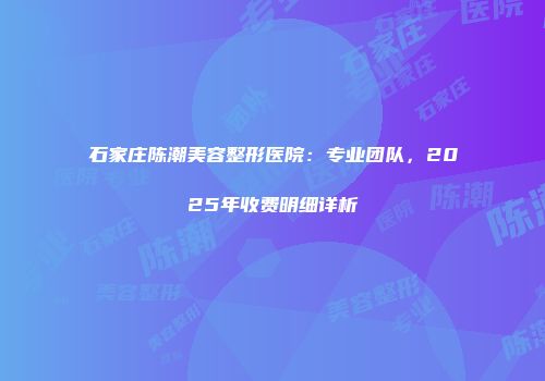 石家庄陈潮美容整形医院:专业团队,2025年收费明细详析