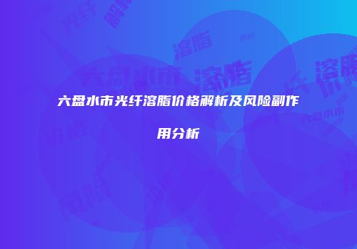 六盘水市光纤溶脂价格解析及风险副作用分析