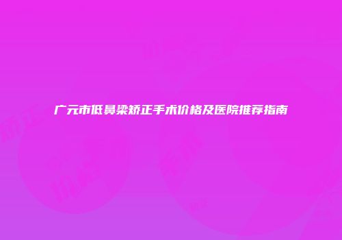 广元市低鼻梁矫正手术价格及医院推荐指南
