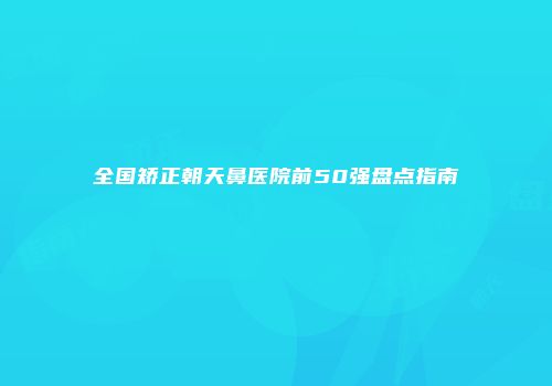 全国矫正朝天鼻医院前50强盘点指南