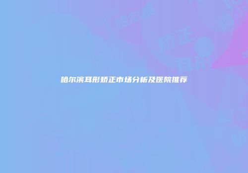 哈尔滨耳形矫正市场分析及医院推荐