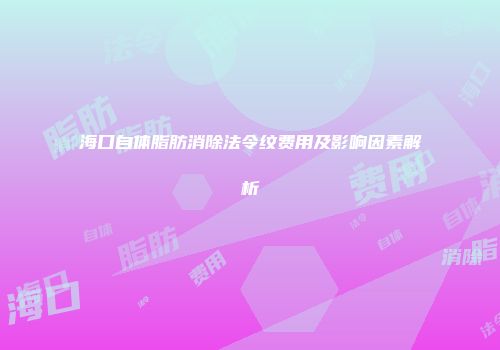 海口自体脂肪消除法令纹费用及影响因素解析