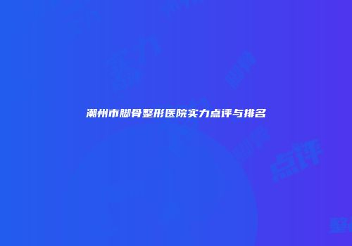潮州市脚骨整形医院实力点评与排名