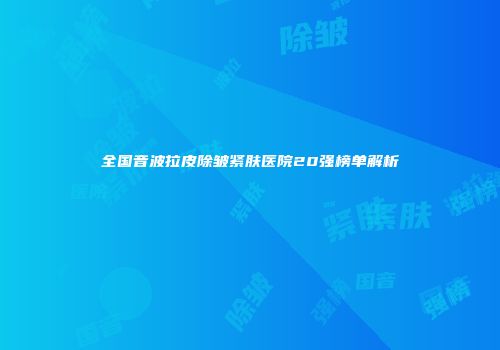 全国音波拉皮除皱紧肤医院20强榜单解析