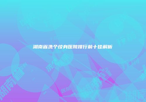 湖南省洗个纹身医院排行前十佳解析