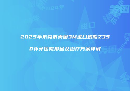 2025年东莞市美国3M进口树脂Z350补牙医院排名及治疗方案详解