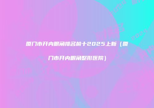 厦门市开内眼角排名前十2025上新(厦门市开内眼角整形医院)