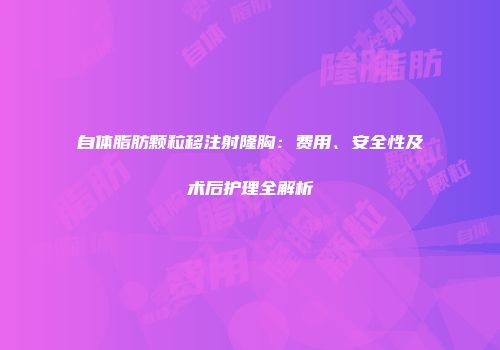 自体脂肪颗粒移注射隆胸:费用、安全性及术后护理全解析