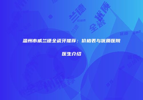 温州市威兰德全瓷牙推荐：价格表与优质医院医生介绍