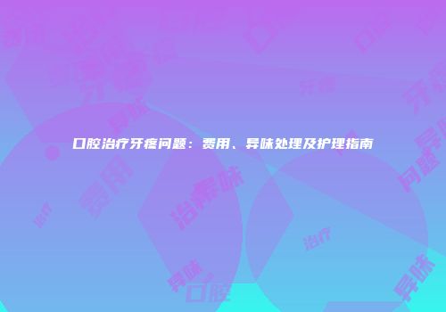 口腔治疗牙疼问题:费用、异味处理及护理指南