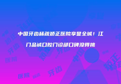 中国牙齿稀疏矫正医院享誉全城!江门品诚口腔门诊部口碑没得挑