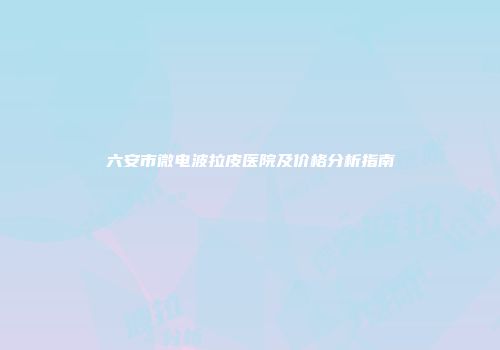 六安市微电波拉皮医院及价格分析指南