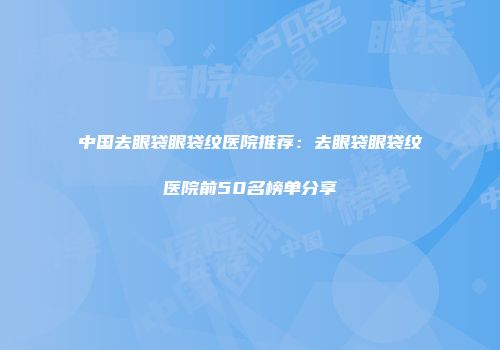 中国去眼袋眼袋纹医院推荐:去眼袋眼袋纹医院前50名榜单分享