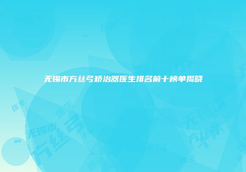 无锡市方丝弓矫治器医生排名前十榜单揭晓