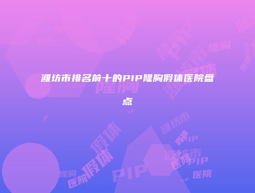 潍坊市排名前十的PIP隆胸假体医院盘点