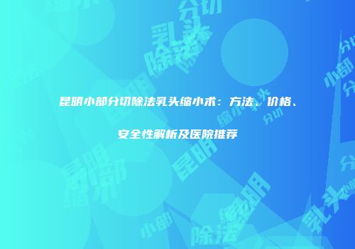 昆明小部分切除法乳头缩小术：方法、价格、安全性解析及医院推荐