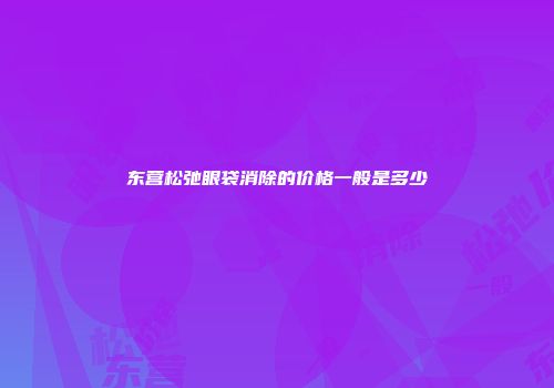 东营松弛眼袋消除的价格一般是多少