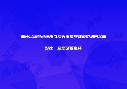 汕头名流整形医院与汕头市皮肤性病防治院全面对比，助您明智选择
