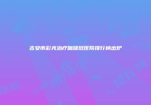 吉安市彩光治疗咖啡斑医院排行榜出炉