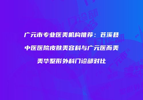 广元市专业医美机构推荐:苍溪县中医医院皮肤美容科与广元医而美美华整形外科门诊部对比