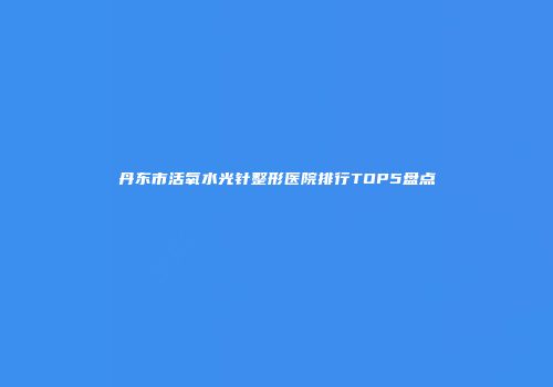 丹东市活氧水光针整形医院排行TOP5盘点