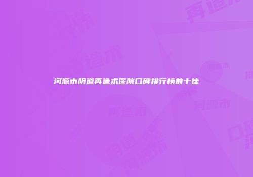 河源市阴道再造术医院口碑排行榜前十佳