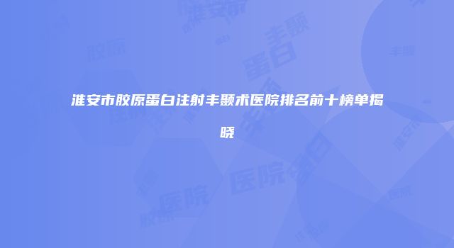 淮安市胶原蛋白注射丰颞术医院排名前十榜单揭晓