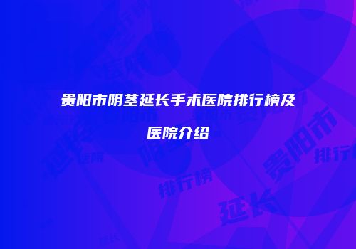贵阳市阴茎延长手术医院排行榜及医院介绍