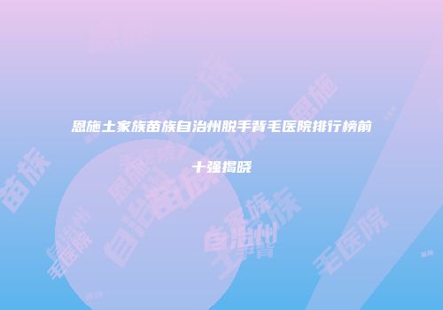 恩施土家族苗族自治州脱手背毛医院排行榜前十强揭晓
