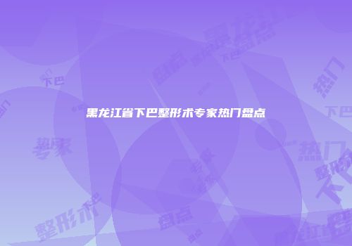 黑龙江省下巴整形术专家热门盘点