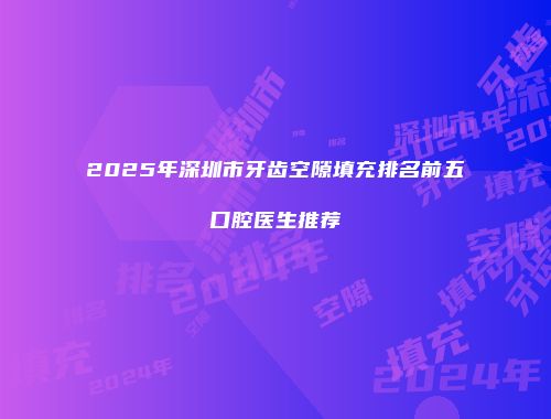 2025年深圳市牙齿空隙填充排名前五口腔医生推荐