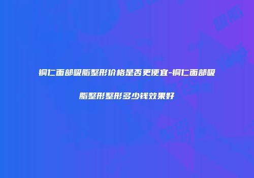 铜仁面部吸脂整形价格是否更便宜-铜仁面部吸脂整形整形多少钱效果好