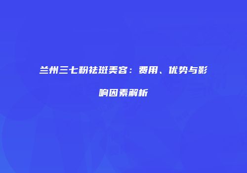 兰州三七粉祛斑美容：费用、优势与影响因素解析