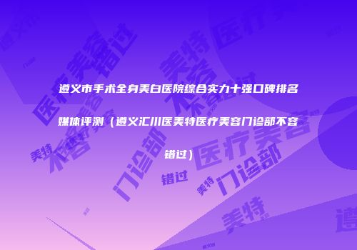 遵义市手术全身美白医院综合实力十强口碑排名媒体评测（遵义汇川医美特医疗美容门诊部不容错过）