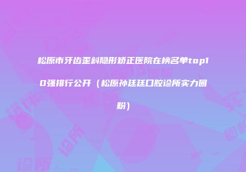 松原市牙齿歪斜隐形矫正医院在榜名单top10强排行公开(松原孙廷廷口腔诊所实力圈粉)