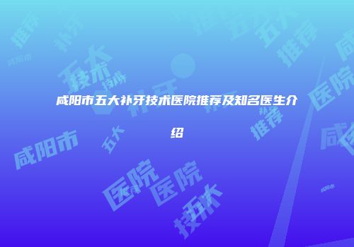 咸阳市五大补牙技术医院推荐及知名医生介绍