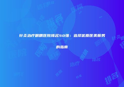 针灸治疗眼睛医院排名50强：选择优质医美服务的指南