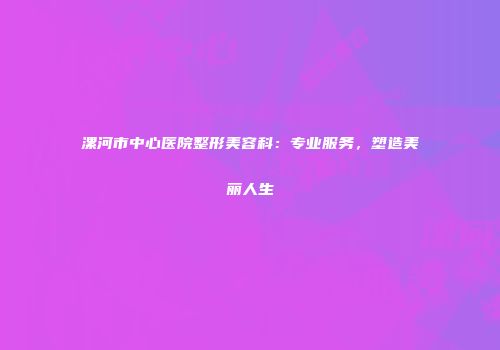 漯河市中心医院整形美容科：专业服务，塑造美丽人生