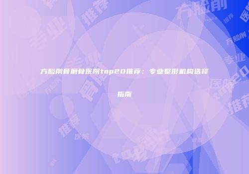 方脸削骨磨骨医院top20推荐：专业整形机构选择指南
