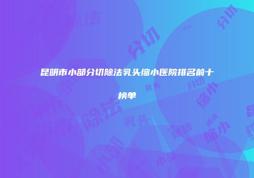 昆明市小部分切除法乳头缩小医院排名前十榜单