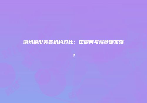 衢州整形美容机构对比：芘丽芙与桃梦哪家强？