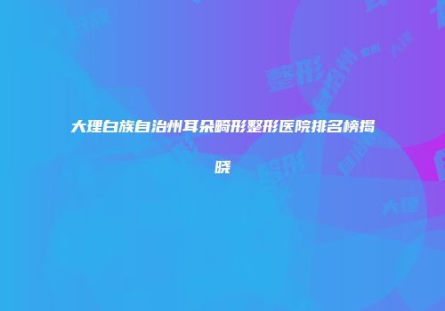大理白族自治州耳朵畸形整形医院排名榜揭晓