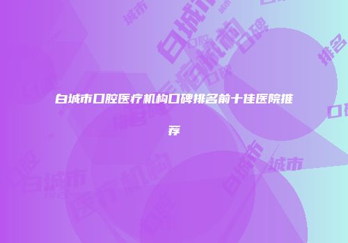白城市口腔医疗机构口碑排名前十佳医院推荐