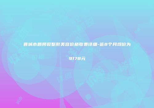 晋城市唇腭裂整形美容价格收费详细-近8个月均价为9178元