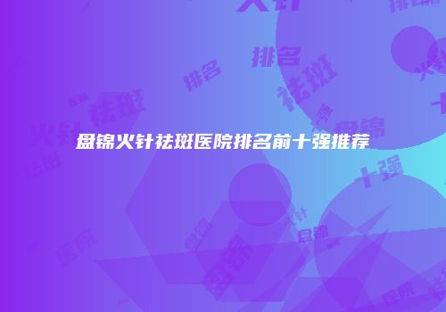 盘锦火针祛斑医院排名前十强推荐