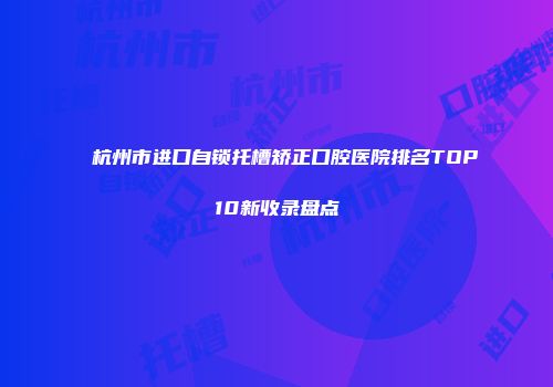 杭州市进口自锁托槽矫正口腔医院排名TOP10新收录盘点