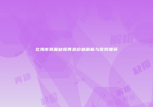 北海市鼻翼缺损再造价格解析与医院推荐