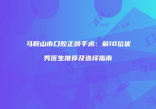 马鞍山市口腔正颌手术:前10位优秀医生推荐及选择指南
