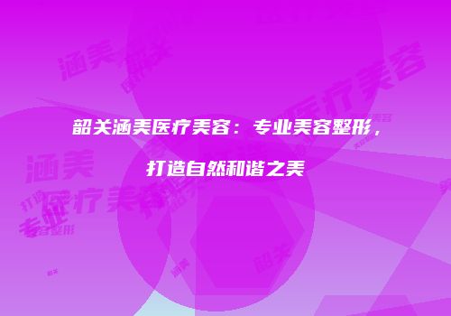 韶关涵美医疗美容:专业美容整形,打造自然和谐之美